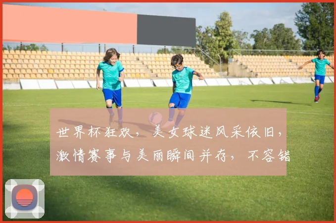 世界杯狂欢，美女球迷风采依旧，激情赛事与美丽瞬间并存，不容错过