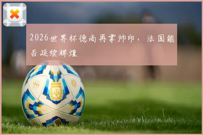 2026世界杯德尚再掌帅印，法国能否延续辉煌