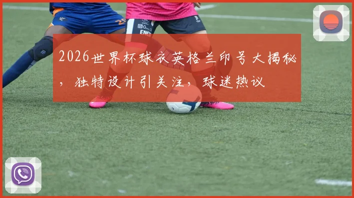 2026世界杯球衣英格兰印号大揭秘，独特设计引关注，球迷热议