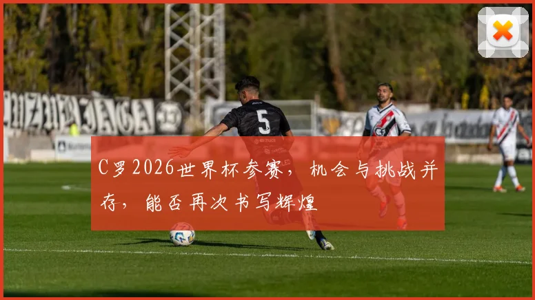 C罗2026世界杯参赛，机会与挑战并存，能否再次书写辉煌