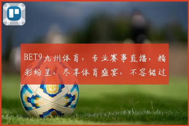 BET9九州体育，专业赛事直播，精彩纷呈，尽享体育盛宴，不容错过