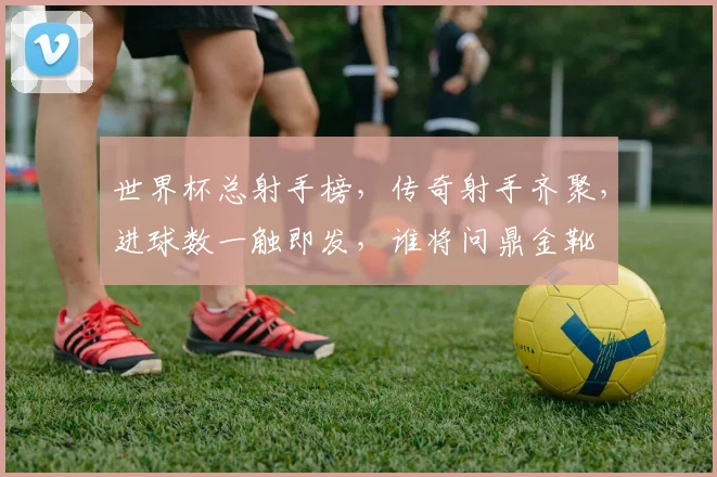 世界杯总射手榜，传奇射手齐聚，进球数一触即发，谁将问鼎金靴