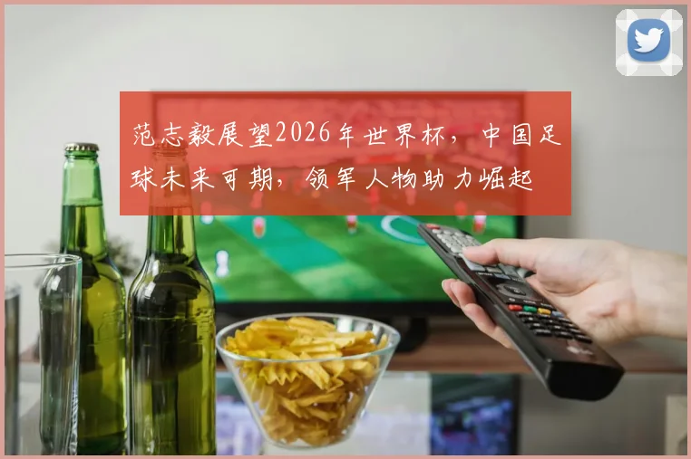范志毅展望2026年世界杯，中国足球未来可期，领军人物助力崛起
