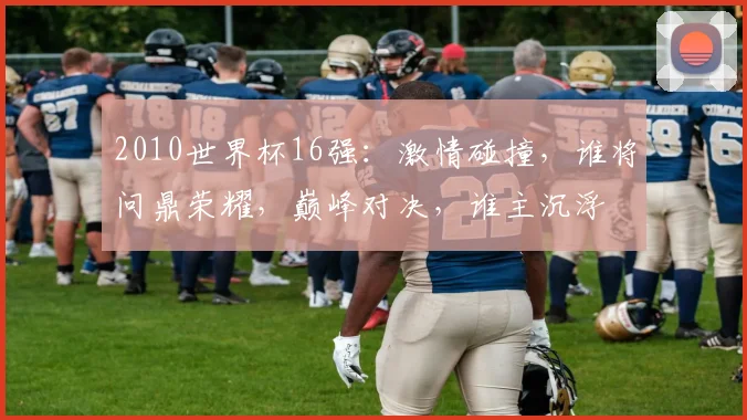 2010世界杯16强：激情碰撞，谁将问鼎荣耀，巅峰对决，谁主沉浮