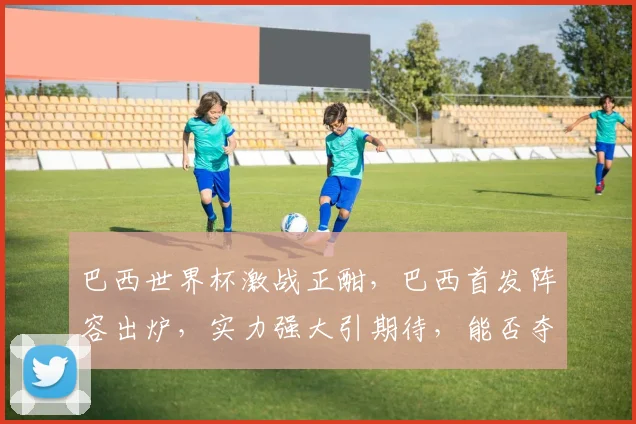 巴西世界杯激战正酣，巴西首发阵容出炉，实力强大引期待，能否夺冠成焦点